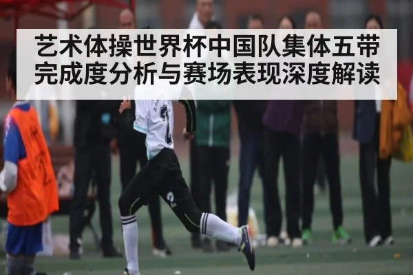 艺术体操世界杯中国队集体五带完成度分析与赛场表现深度解读