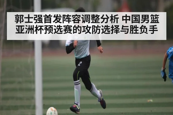 郭士强首发阵容调整分析 中国男篮亚洲杯预选赛的攻防选择与胜负手